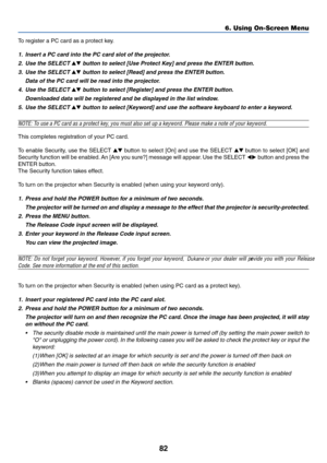 Page 92
82
6. Using On-Screen Menu
To register a PC card as a protect key.
1. Insert a PC card into the PC card slot of the projector.
2. Use the SELECT 
 button to select [Use Protect Key] and press the ENTER button.
3. Use the SELECT 
 button to select [Read] and press the ENTER button.
Data of the PC card will be read into the projector.
4. Use the SELECT 
 button to select [Register] and press the ENTER button.
Downloaded data will be registered and be displayed in the list window.
5. Use the SELECT...