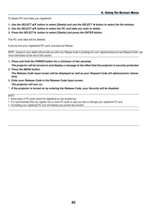 Page 93
83
6. Using On-Screen Menu
To delete PC card data you registered.
1. Use the SELECT  button to select [Delete] and use the SELECT  button to select the list window.
2. Use the SELECT 
 button to select the PC card data you wish to delete.
3. Press the SELECT 
 button to select [Delete] and press the ENTER button.
The PC card data will be deleted.
If youve lost your registered PC card, proceed as follows:
NOTE: Dukane    or your dealer will provide you with your Release Code in exchange for y\
our...