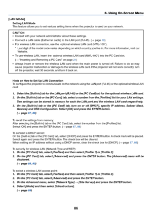 Page 96
86
6. Using On-Screen Menu
[LAN Mode]
Setting LAN Mode
This feature allows you to set various setting items when the projector is used on your network.
CAUTION
•Consult with your network administrator about these settings.
• Connect a LAN cable (Eathernet cable) to the LAN port (RJ-45). ( → page 
19 )
• For wireless LAN connection, use the  optional wireless LAN card (NWL-1\
00*).
*Last digit of the model code varies depending on which country you live \
in. For more information, visit our
Website.
•T o...