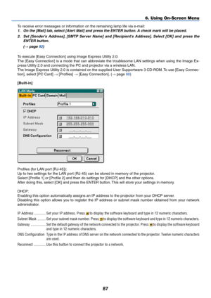 Page 97
87
6. Using On-Screen Menu
To receive error messages or information on the remaining lamp life via e-mail:
1. On the [Mail] tab,  select [Alert Mail] and press the ENTER b utton. A chec k mark will be placed.
2. Set [Senders Address],  [SMTP Server Name] and [Recipients Ad dress]. Select [OK] and press the
ENTER b utton.
(
→ page  92 )
To execute [Easy Connection] using Image Express Utility 2.0:
The [Easy Connection] is a mode that can abbreviate the troublesome LAN settings when using the Image Ex-...