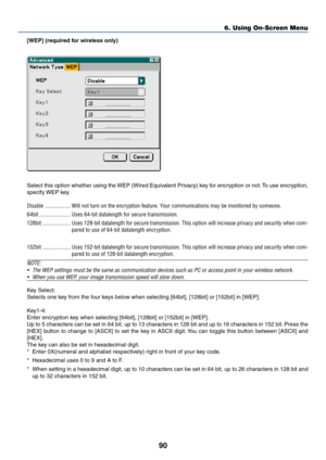 Page 100
90
6. Using On-Screen Menu
[WEP] (required for wireless only)
Select this option whether using the WEP (Wired Equivalent Privacy) key for encryption or not. To use encryption,
specify WEP key.
Disable .................. Will not turn on the encryption feature. Your communications may be monitored by someone.
64bit ...................... Uses 64-bit datalength for secure transmission.
128bit .................... Uses 128-bit datalength for secure transmission. This option will increa\
se privacy and...