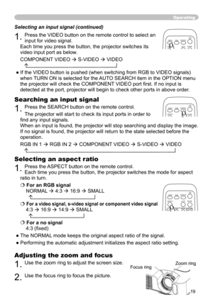 Page 21
9

Operating
Adjusting the zoom and focus
. Use the zoom ring to adjust the screen size.  
. Use the focus ring to focus the picture.
Selecting an aspect ratio 
. Press the ASPECT button on the remote control.   
Each time you press the button, the projector switches the mode for aspe\
ct 
ratio in turn. 
 For an RGB signal
NORMAL  4:3   6:9  SMALL 
  
 For a video signal, s-video signal or component video signal
4:3   6:9   4:9  SMALL 
  
 For a no signal...