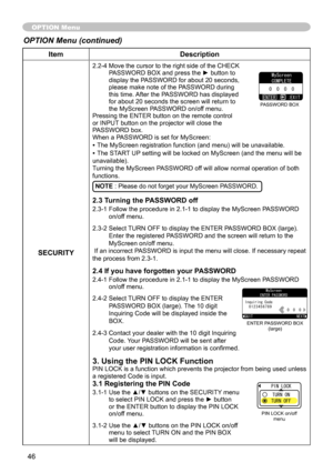 Page 48
46

ItemDescription
SECURITY
.  -4   Move the cursor to the right side of the CHECK PASSWORD BOX and press the ► button to display the PASSWORD for about   0 seconds, please make note of the PASSWORD during this time. After the PASSWORD has displayed for about  0 seconds the screen will return to the MyScreen PASSWORD on/off menu.Pressing the ENTER button on the remote control or INPUT button on the projector will close the PASSWORD box.When a PASSWORD is set for MyScreen:
• The...