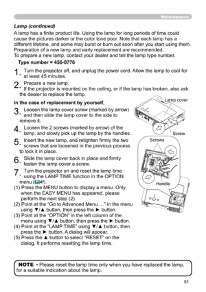 Page 53
5

Lamp (continued)
A lamp has a finite product life. Using the lamp for long periods of time could 
cause the pictures darker or the color tone poor. Note that each lamp has a 
different lifetime, and some may burst or burn out soon after you start usi\
ng them. 
Preparation of a new lamp and early replacement are recommended. 
To prepare a new lamp, contact your dealer and tell the lamp type number.

Type number = 456-8776
. Turn the projector off, and unplug the power cord. Allow the lamp...