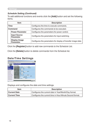 Page 104
8

Settings
To add additional functions and events click the [Add] button and set the following 
items.
ItemDescription
TimeConfigures the time to execute commands.
CommandConfigures the commands to be executed.
Power ParameterConfigures the parameters for power control.
Input Source ParameterConfigures the parameters for input switching.
Display Image ParameterConfigures the parameters for display of transfer image data.
Click the [Register] button to add new commands to the Schedule List.
Click...