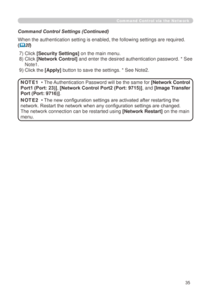 Page 121
35

Command Control via the Network
Command Control Settings (Continued)
When the authentication setting is enabled, the following settings are r\
equired.
(20)
 ) Click 
[Security Settings] on the main menu.
 )   Click 
[Network Control] and enter the desired authentication password. * See 
Note.
 9) Click the [Apply]  button to save the settings. * See Note.
• The Authentication Password will be the same for [Network Control 
Port1 (Port: 23)], [Network Control Port2 (Port:...