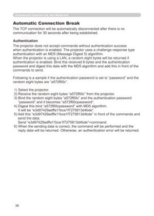 Page 124
38
Command Control via the Network
Automatic Connection Break
The TCP connection will be automatically disconnected after there is no 
communication for 30 seconds after being established.
Authentication
The projector does not accept commands without authentication success 
when authentication is enabled. The projector uses a challenge response type 
authentication with an MD5 (Message Digest 5) algorithm.
When the projector is using a LAN, a random eight bytes will be returned\
 if 
authentication is...