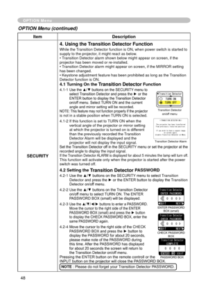 Page 50
48

ItemDescription
SECURITY
4. Using the Transition Detector Function
While the Transition Detector function is ON, when power switch is started to supply to the projector, it might react as below.• Transition Detector alarm shown below might appear on screen, if the projector has been moved or re-installed.• Transition Detector alarm might appear on screen, if the MIRROR setting has been changed.• Keystone adjustment feature has been prohibited as long as the Transition Detector function is ON.
4.1...