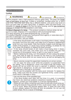 Page 55
53
Maintenance
Maintenance
Lamp
 WARNING HIGH VOLTAGE HIGH TEMPERATURE HIGH PRESSURE
►The  projector  uses  a  high-pressure  mercury  glass  lamp.  The  lamp  can break 
with  a  loud  bang,  or  burn  out,  if  jolted  or  scratched,  handled  while  hot,  or  worn over  time.  Note  that  each  lamp  has  a  different  lifetime,  and  some  may  burst  or burn  out  soon  after  you  start  using  them.  In  addition,  when  the  bulb  bursts,  it  is possible  for shards  of  glass  to  fly  into...