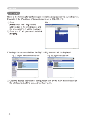 Page 92
6

Settings
Settings
Refer to the following for configuring or controlling the projector via a web browser.
Example: If the IP address of the projector is set to 192.168.1.10:
)  Enter
 
[https://192.168.1.10] into the 
address bar of the web browser and 
the screen in Fig.  will be displayed.
)   Enter your ID and password and click 
[Logon].
If the logon is successful either the Fig.2 or Fig.3 screen will be displayed.
3)  Click the desired operation or configuration item on the main...