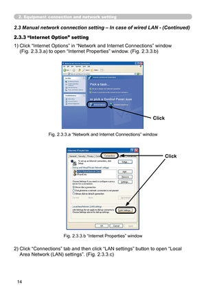 Page 104
14

2.3 Manual network connection setting – In case of wired LAN - (Cont\
inued)
2. Equipment connection and network setting
1)  Click “Internet Options” in “Network and Internet Connections” window  
(Fig. 2.3.3.a) to open “Internet Properties” window. (Fig. 2.3.3.b)
2.3.3 “Internet Option” setting
Fig. 2.3.3.a “Network and Internet Connections” window
Click
Fig. 2.3.3.b “Internet Properties” window
2)  Click “Connections” tab and then click “LAN settings” button to open “Local 
Area Network (LAN)...