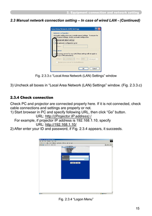 Page 105


2. Equipment connection and network setting
2.3 Manual network connection setting – In case of wired LAN - (Cont\
inued)
Fig. 2.3.3.c “Local Area Network (LAN) Settings” window
3)  Uncheck all boxes in “Local Area Network (LAN) Settings” window. (Fig. 2.3.3.c)
Check PC and projector are connected properly here. If it is not connected, check 
cable connections and settings are properly or not.
1)  Start browser in PC and specify following URL, then click “Go” button.
URL: http://(Projector IP...