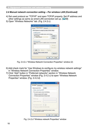 Page 108
18

2. Equipment connection and network setting
2.4  Manual network connection setting – For wireless LAN (Continued)
4)  Set used protocol as “TCP/IP” and open TCP/IP property. Set IP address and 
other settings as same as wired LAN connection set up. (12)
5)  Open “Wireless Networks” tab. (Fig. 2.4.2.c)
Fig. 2.4.2.c “Wireless Network Connection Properties” window (2)
Fig. 2.4.2.d “Wireless network Properties” window
6)  Add check mark for “Use Windows to configure my wireless network settings” 
in...