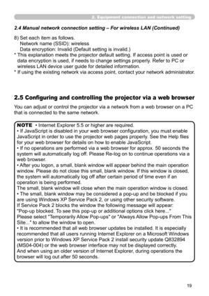 Page 109


2. Equipment connection and network setting
2.4  Manual network connection setting – For wireless LAN (Continued)
8)  Set each item as follows. 
Network name (SSID): wireless 
Data encryption: Invalid (Default setting is invalid.)
*  This explanation meets the projector default setting. If access point is used or 
data encryption is used, if needs to change settings properly. Refer to PC or 
wireless LAN device user guide for detailed information.
*   If using the existing network via access...