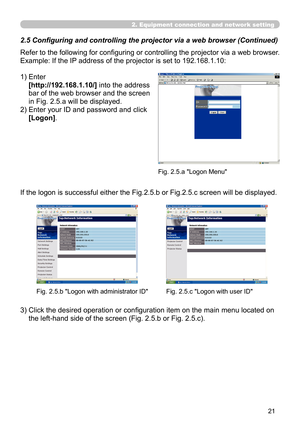 Page 111


2. Equipment connection and network setting
Refer to the following for configuring or controlling the projector via a web browser.
Example: If the IP address of the projector is set to 192.168.1.10:
1)  Enter 
[http://192.168.1.10/] into the address 
bar of the web browser and the screen 
in Fig. 2.5.a will be displayed.
2)  Enter your ID and password and click 
[Logon].
If the logon is successful either the Fig.2.5.b or Fig.2.5.c screen will be displayed.
3)  Click the desired operation or...