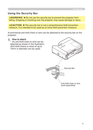 Page 13


Setting up
Using the Security Bar
WARNING  ►Do not use the security bar to prevent the projector from 
falling. Dropping or knocking over the projector may cause damage or inj\
ury.
A commercial anti-theft chain or wire can be attached to the security bar\
 on the 
projector. 
. How to attach 
An anti-theft chain or wire can be 
attached as shown in the illustration. 
(Anti-theft chains or wires of up to 
0mm in diameter can be used)
Anti-theft chain or wire[sold separately]...