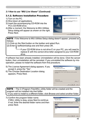 Page 135
45

3. How to use Projector software – Basics -
3.1.2. Software Installation Procedure
1) Turn on the PC.
2) Shut down all applications.
3)  Insert the accompanying CD-ROM into the 
PC's CD-ROM drive.
4)  After a moment, the Welcome to MIU Utilities 
Setup dialog will appear as shown on the right. 
Press Next.
If the Welcome to MIU Utilities Setup dialog doesn't appear, proceed as 
follows:
(1) Click on the Start button on the toolbar and select Run.
(2) Enter E:\software\setup.exe and then...