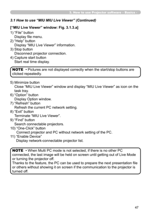 Page 137
47

3. How to use Projector software – Basics -
[“MIU Live Viewer” window: Fig. 3.1.3.a]
1)  “File” button 
Display file menu.
2)  “Help” button 
Display “MIU Live Viewer” information.
3)  Stop button 
Disconnect projector connection.
4)  Capture start button 
Start real time display. 
5)  Minimize button 
Close “MIU Live Viewer” window and display “MIU Live Viewer” as icon on the 
task tray.
6)  “Option” button 
Display Option window.
7)  “Refresh” button 
Refresh the current PC network setting.
8)...