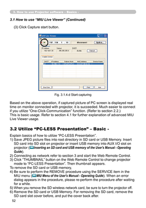 Page 142


3. How to use Projector software – Basics -
(3) Click Capture start button.
3.1 How to use “MIU Live Viewer” (Continued)
Fig. 3.1.4.d Start capturing
Based on the above operation, if captured picture of PC screen is displayed real 
time on monitor connected with projector, it is succeeded. Much easier to connect 
if you utilize “One-Click-Communication” function. (Refer to section 2.2.)
This is basic usage. Refer to section 4.1 for further explanation of advanced MIU 
Live Viewer usage....