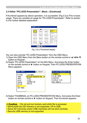 Page 143


3. How to use Projector software – Basics -
You can also activate “PC-LESS Presentation” from the OSD Menu.
1)  Open the OSD Menu from the Menu button on the remote control or ▲/◄/►/▼ 
button on Keypad.
2)  Select “PC-LESS Presentation” on the MIU Menu. And press the Enter button 
on the remote control or ► button on Keypad. Then PC-LESS PRESENTATION 
Menu appears.
Fig. 3.2.a Thumbnail display
3)  Select THUMBNAIL on PC-LESS PRESENTATION Menu. And press the Enter 
button on remote control or...