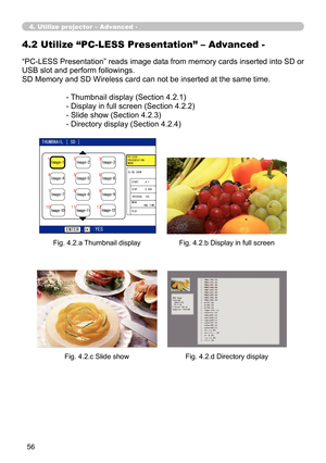 Page 146


“PC-LESS Presentation” reads image data from memory cards inserted into SD or 
USB slot and perform followings.
SD Memory and SD Wireless card can not be inserted at the same time.
- Thumbnail display (Section 4.2.1)
- Display in full screen (Section 4.2.2)
- Slide show (Section 4.2.3)
- Directory display (Section 4.2.4)
4.2 Utilize “PC-LESS Presentation” – Advanced -
Fig. 4.2.a Thumbnail displayFig. 4.2.b Display in full screen
Fig. 4.2.c Slide showFig. 4.2.d Directory display
4. Utilize...