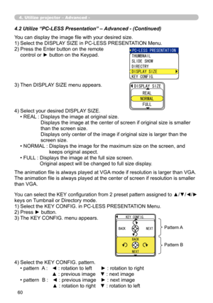 Page 150
60

4.2 Utilize “PC-LESS Presentation” – Advanced - (Continued)
You can display the image file with your desired size.
1) Select the DISPLAY SIZE in PC-LESS PRESENTATION Menu.
2)  Press the Enter button on the remote  
control or ► button on the Keypad.
3) Then DISPLAY SIZE menu appears.
4) Select your desired DISPLAY SIZE.
• REAL :   Displays the image at original size. 
Displays the image at the center of screen if original size is smaller 
than the screen size. 
Displays only center of the image if...