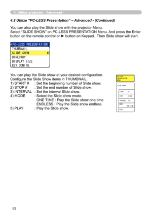 Page 152


4.2 Utilize “PC-LESS Presentation” – Advanced - (Continued)
You can also play the Slide show with the projector Menu.
Select “SLIDE SHOW” on PC-LESS PRESENTATION Menu. And press the Enter 
button on the remote control or ► button on Keypad.  Then Slide show will start.
You can play the Slide show at your desired configuration.
Configure the Slide Show items in THUMBNAIL.
1) START #   : Set the beginning number of Slide show.
2) STOP #   : Set the end number of Slide show.
3) INTERVAL   : Set...