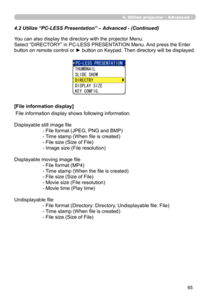 Page 155


4.2 Utilize “PC-LESS Presentation” – Advanced - (Continued)
You can also display the directory with the projector Menu.
Select “DIRECTORY” in PC-LESS PRESENTATION Menu. And press the Enter 
button on remote control or ► button on Keypad. Then directory will be displayed.
[File information display]
 File information display shows following information.
Displayable still image file
- File format (JPEG, PNG and BMP)
- Time stamp (When file is created)
- File size (Size of File)
- Image size...