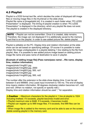 Page 157


Playlist is a DOS format text file, which decides the order of displayed still image 
files or moving image files in the thumbnail or the slide show.
Playlist file name is [imagelistdir.txt]. It is created in each folder when “PC-LESS 
Presentation” is displayed. The timing of playlist creation is when “PC-LESS 
Presentation” is displayed in the directory, which any playlist file does not exist. 
The playlist is created in the displayed directory.
4.3 Playlist
• Playlist can not be...