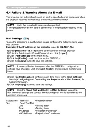 Page 158
68

4. Utilize projector – Advanced -
The projector can automatically send an alert to specified e-mail addresses when 
the projector requires maintenance or has encountered an error.
• Up to five e-mail addresses can be specified.
• The projector may be not able to send e-mail if the projector suddenly loses 
power.
NOTE
Mail Settings (26)
To use the projector’s e-mail function please configure the following items via a 
web browser.
Example: If the IP address of the projector is set to...