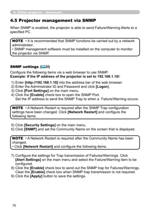 Page 160
70

When SNMP is enabled, the projector is able to send Failure/Warning Alerts to a 
specified PC.
• It is recommended that SNMP functions be carried out by a network 
administrator. 
• SNMP management software must be installed on the computer to monitor 
the projector via SNMP.
NOTE
SNMP settings (25)
Configure the following items via a web browser to use SNMP.
Example: If the IP address of the projector is set to 192.168.1.10/:
• A Network Restart is required after the SNMP Trap configuration...