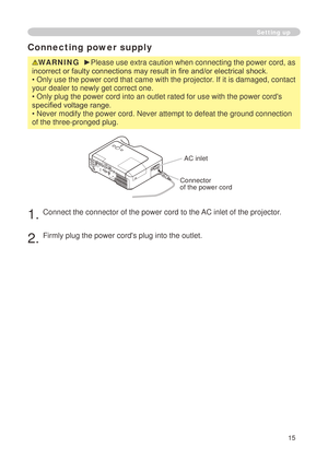 Page 17
5

Connecting power supply
WARNING  ►Please use extra caution when connecting the power cord, as 
incorrect or faulty connections may result in fire and/or electrical shock.
• Only use the power cord that came with the projector. If it is damaged, contact 
your dealer to newly get correct one.
• Only plug the power cord into an outlet rated for use with the powe\
r cord's 
specified voltage range.
• Never modify the power cord. Never attempt to defeat the ground con\
nection 
of the...