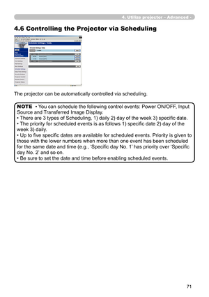 Page 161


The projector can be automatically controlled via scheduling.
• You can schedule the following control events: Power ON/OFF, Input 
Source and Transferred Image Display. 
• There are 3 types of Scheduling, 1) daily 2) day of the week 3) specific date.
• The priority for scheduled events is as follows 1) specific date 2) day of the 
week 3) daily.
• Up to five specific dates are available for scheduled events. Priority is given to 
those with the lower numbers when more than one event has...