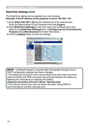 Page 162


Date/Time Settings (34)
The Date/Time setting can be adjusted via a web browser.
Example: If the IP address of the projector is set to 192.168.1.10/:
• A Network Restart is required after the Daylight Savings Time or 
SNTP configuration settings have been changed.
• The battery for the built in clock may be dead if the clock loses time even 
when the DATE and TIME have been set correctly. Replace the battery by 
following the instructions on replacing the battery.
(Internal clock battery...