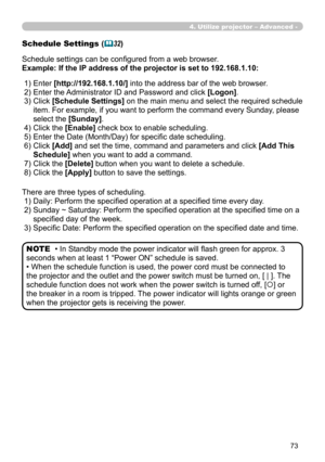 Page 163


Schedule Settings (32)
Schedule settings can be configured from a web browser.
Example: If the IP address of the projector is set to 192.168.1.10:
There are three types of scheduling.
 1) Daily: Perform the specified operation at a specified time every day.
 2)  Sunday ~ Saturday: Perform the specified operation at the specified time on a 
specified day of the week.
 3) Specific Date: Perform the specified operation on the specified date and time.
• In Standby mode the power indicator will...