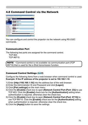 Page 165


You can configure and control the projector via the network using RS-232C 
commands.
Communication Port
The following two ports are assigned for the command control.
     TCP #23
     TCP #9715
Command Control Settings (25)
Configure the following items from a web browser when command control is used.
Example: If the IP address of the projector is set to 192.168.1.10:
• Command control is not available via communication port (TCP 
#9716) that is used for the e-Shot transmission function....