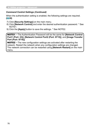 Page 166


Command Control Settings (Continued)
When the authentication setting is enabled, the following settings are required.
(36)
 7) Click [Security Settings] on the main menu.
 8)  Click [Network Control] and enter the desired authentication password. * See 
NOTE1.
 9) Click the [Apply] button to save the settings. * See NOTE2.
• The Authentication Password will be the same for [Network Control 
Port1 (Port: 23)], [Network Control Port2 (Port: 9715)], and [Image Transfer 
Port (Port: 9716)]....