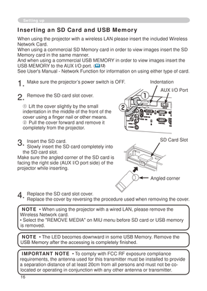 Page 18
6

When using the projector with a wireless LAN please insert the included \
Wireless 
Network Card. 
When using a commercial SD Memory card in order to view images insert th\
e SD 
Memory card in the same manner.
And when using a commercial USB MEMORY in order to view images insert the 
USB MEMORY to the AUX I/O port. (13)
See User's Manual - Network Function for information on using either type of card.
. Make sure the projector’s power switch is OFF.
. Remove the SD card slot...