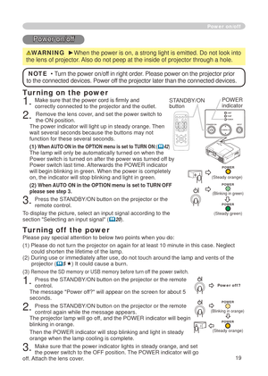 Page 21
9
Power on/off
Power on/off
WARNING  ►When the power is on, a strong light is emitted. Do not look into 
the lens of projector. Also do not peep at the inside of projector through a hole.
Turning on the power
. Make sure that the power cord is firmly and correctly connected to the projector and the outlet.
. Remove the lens cover, and set the power switch to the ON position.  The power indicator will light up in steady orange. Then wait several seconds because the buttons may not function...