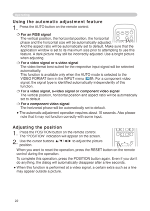 Page 24


Operating
Using the automatic adjustment feature
. Press the AUTO button on the remote control.  
 For an RGB signal 
The vertical position, the horizontal position, the horizontal 
phase and the horizontal size will be automatically adjusted. 
And the aspect ratio will be automatically set to default. Make sure tha\
t the 
application window is set to its maximum size prior to attempting to use\
 this 
feature. A dark picture may still be incorrectly adjusted. Use a bright picture...