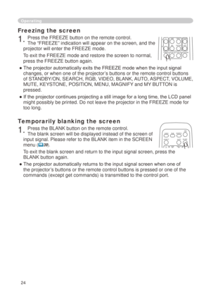 Page 26
4

Freezing the screen
. Press the FREEZE button on the remote control.  
The “FREEZE” indication will appear on the screen, and the 
projector will enter the FREEZE mode.
To exit the FREEZE mode and restore the screen to normal, 
press the FREEZE button again. 
● The projector automatically exits the FREEZE mode when the input signal 
changes, or when one of the projector’s buttons or the remote control buttons 
of STANDBY/ON, SEARCH, RGB, VIDEO, BLANK, AUTO, ASPECT, VOLUME, 
MUTE, KEYSTONE,...