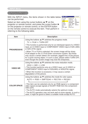 Page 36
34

INPUT Menu
INPUT Menu
ItemDescription
PROGRESSIVE
Using the buttons ▲/▼ switches the progress mode.
TV ó FILM ó TURN OFF
• This function is performed only for an interlaced signal of a VIDEO 
input, an S-VIDEO input or COMPONENT VIDEO input of 5 5i (480i) 
or 65i (576i) signal.
• When TV or FILM is selected, the screen image will be sharp. 
FILM adapts to the -3 Pull-Down conversion system. But these 
may cause a certain defect (for example, jagged line) of the picture for a quick...