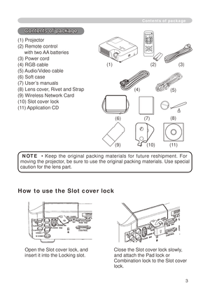 Page 5
3

Contents of package
() Projector
() Remote control 
     with two AA batteries
(3) Power cord
(4) RGB cable
(5) Audio/Video cable
(6) Soft case
(7) User’s manuals
(8) Lens cover, Rivet and Strap
(9) Wireless Network Card
(0) Slot cover lock
() Application CD
()()(3)
(6)
NOTE    •  Keep  the  original  packing  materials  for  future  reshipment.  For 
moving the projector, be sure to use the original packing materials. Use special 
caution for the lens part.
(7)...