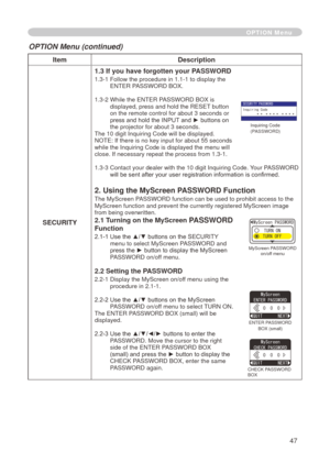 Page 49
47

ItemDescription
SECURITY
1.3 If you have forgotten your PASSWORD
.3-  Follow the procedure in .- to display the ENTER PASSWORD BOX.
.3-   While the ENTER PASSWORD BOX is 
displayed, press and hold the RESET button on the remote control for about 3 seconds or press and hold the INPUT and ► buttons on the projector for about 3 seconds.
The 0 digit Inquiring Code will be displayed. 
NOTE: If there is no key input for about 55 seconds while the Inquiring Code is...