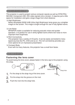 Page 64
Fastening the lens cover
To avoid losing the lens cover, please fasten it the lens cap to the projector using 
the strap.
. Fix the strap to the strap ring of the lens cover.
. 
Put the strap into the groove on the rivet.
3. 
Push the rivet into the strap hole.
Projector features / Preparations
Projector features
This projector is used to project various computer signals as well as NT\
SC/PAL/
SECAM, Component (SD, HD) video signals onto a screen. It requires jus\
t a little 
space for...