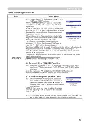 Page 51
49

ItemDescription
SECURITY
3.1-3   Input a 4 part PIN Code using the ▲/▼/◄/►/RGB and INPUT buttons.A CONFIRMATION BOX will appear. Reenter the same PIN Code. This will complete the PIN Code registration.NOTE: If there is no key input for about 55 seconds while the PIN BOX or the CONFIRMATION BOX are displayed the menu will close. If necessary repeat 
the process from 3.-.
Afterwards, anytime the projector is restarted after the power switch is turned off the PIN BOX will be displayed. Enter...