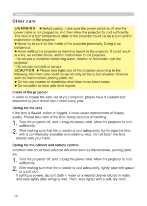 Page 64
6

Maintenance
WARNING    ►Before caring, make sure the power switch is off and the 
power cable is not plugged in, and then allow the projector to cool sufficiently. 
The care in a high temperature state of the projector could cause a burn\
 and/or 
malfunction to the projector.
►Never try to care for the inside of the projector personally. Doing is so 
dangerous. 
►Avoid wetting the projector or inserting liquids in the projector. It could result 
in a fire, an electric shock, and/or malfunction...