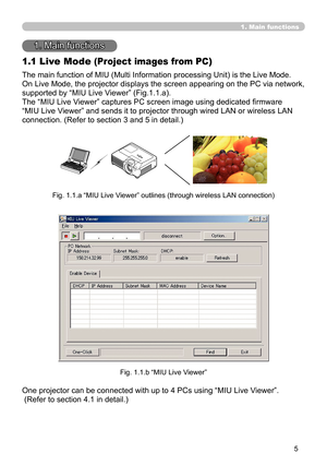 Page 95


1. Main functions
1. Main functions
1.1 Live Mode (Project images from PC)
The main function of MIU (Multi Information processing Unit) is the Live Mode.
On Live Mode, the projector displays the screen appearing on the PC via network, 
supported by “MIU Live Viewer” (Fig.1.1.a).
The “MIU Live Viewer” captures PC screen image using dedicated firmware 
“MIU Live Viewer” and sends it to projector through wired LAN or wireless LAN 
connection. (Refer to section 3 and 5 in detail.)
Fig. 1.1.a “MIU...