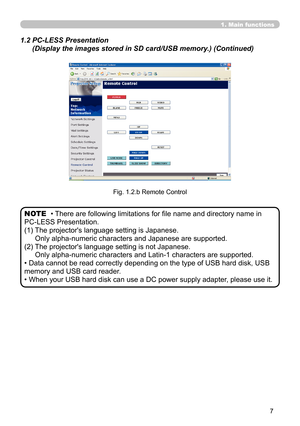 Page 97


1. Main functions
1.2  PC-LESS Presentation  
(Display the images stored in SD card/USB memory.) (Continued)
Fig. 1.2.b Remote Control
• There are following limitations for file name and directory name in  
PC-LESS Presentation.
(1)  The projector's language setting is Japanese. 
Only alpha-numeric characters and Japanese are supported.
(2)  The projector's language setting is not Japanese. 
Only alpha-numeric characters and Latin-1 characters are supported.
• Data cannot be read...