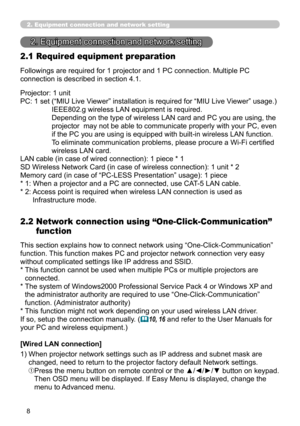 Page 98
8

Followings are required for 1 projector and 1 PC connection. Multiple PC 
connection is described in section 4.1.
2. Equipment connection and network setting
2. Equipment connection and network setting
2.1 Required equipment preparation
Projector: 1 unit
PC: 1 set  (“MIU Live Viewer” installation is required for “MIU Live Viewer” usage.) 
IEEE802.g wireless LAN equipment is required. 
Depending on the type of wireless LAN card and PC you are using, the 
projector  may not be able to communicate...